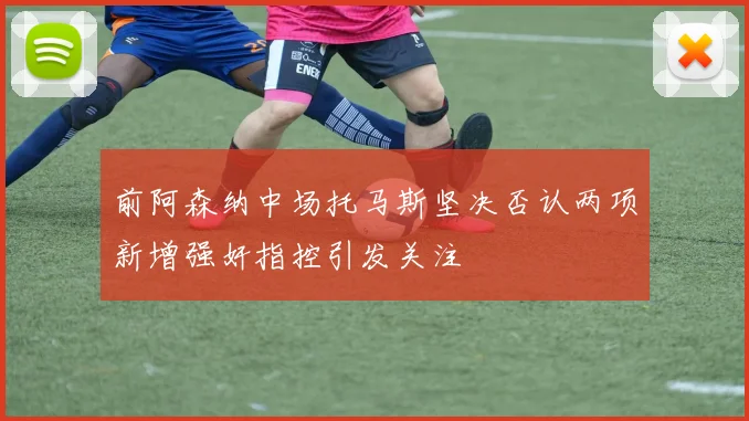 前阿森纳中场托马斯坚决否认两项新增强奸指控引发关注