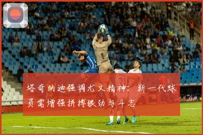 塔奇纳迪强调尤文精神：新一代球员需增强拼搏狠劲与斗志