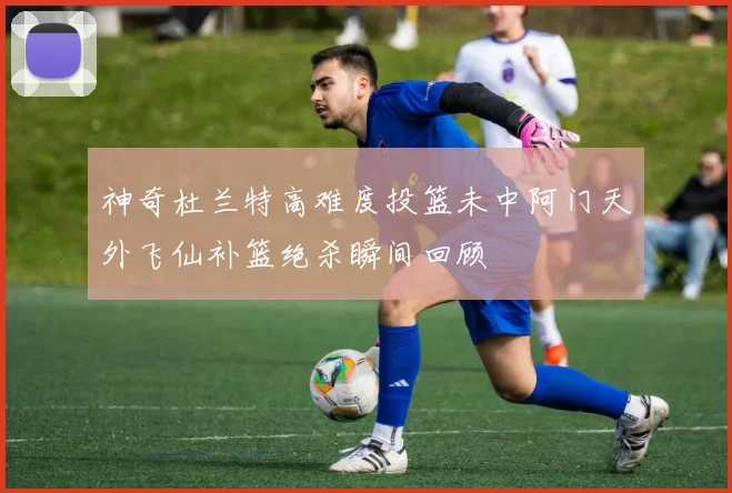 神奇杜兰特高难度投篮未中阿门天外飞仙补篮绝杀瞬间回顾