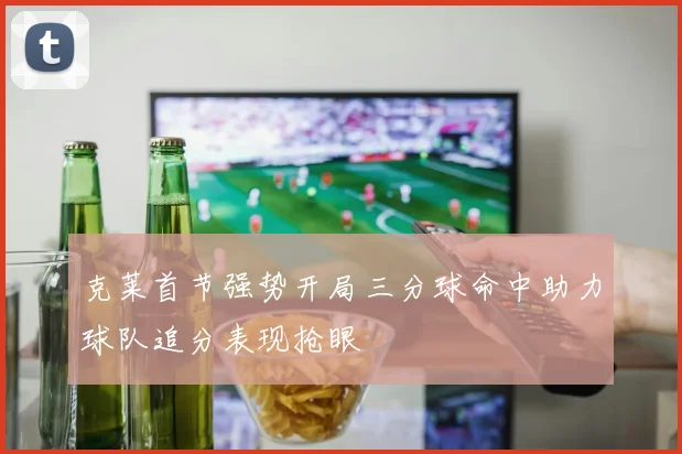 克莱首节强势开局三分球命中助力球队追分表现抢眼