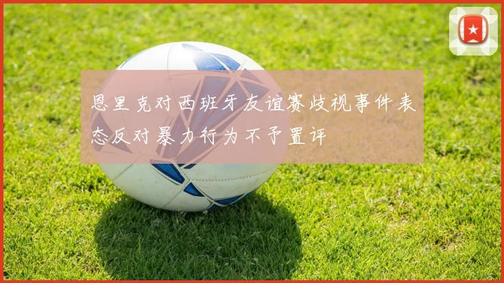 恩里克对西班牙友谊赛歧视事件表态反对暴力行为不予置评