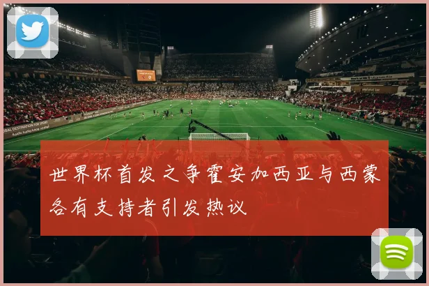 世界杯首发之争霍安加西亚与西蒙各有支持者引发热议