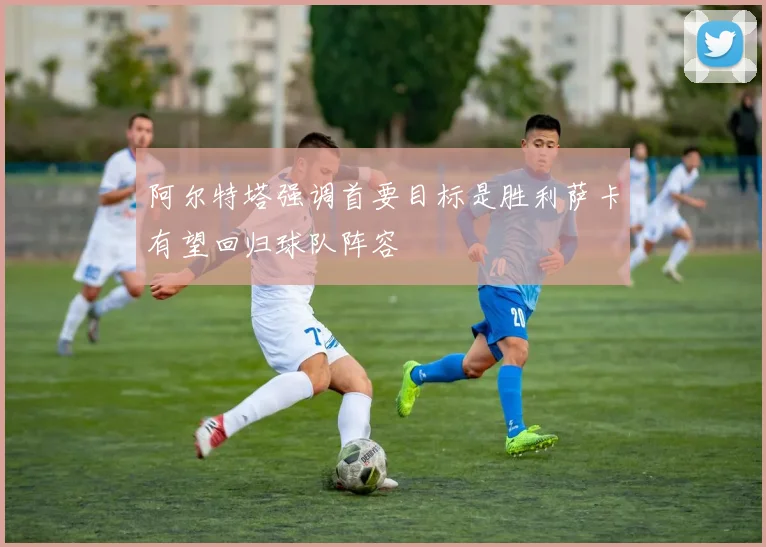 阿尔特塔强调首要目标是胜利萨卡有望回归球队阵容