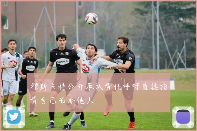 穆斯卡特公开承认责任呼吁直接指责自己而非他人
