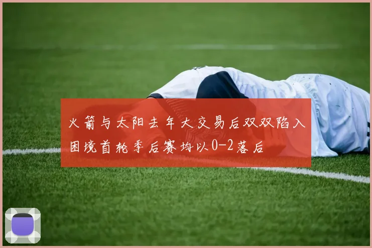 火箭与太阳去年大交易后双双陷入困境首轮季后赛均以0-2落后