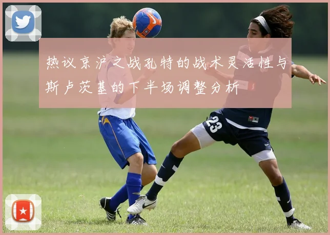 热议京沪之战孔特的战术灵活性与斯卢茨基的下半场调整分析