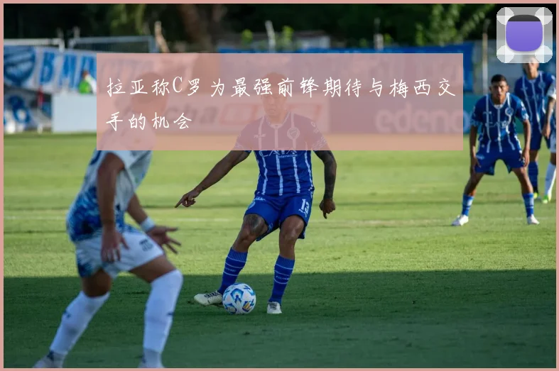 拉亚称C罗为最强前锋期待与梅西交手的机会