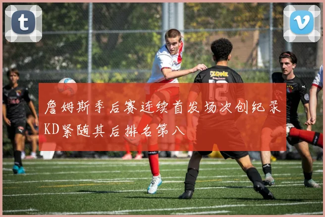 詹姆斯季后赛连续首发场次创纪录KD紧随其后排名第八