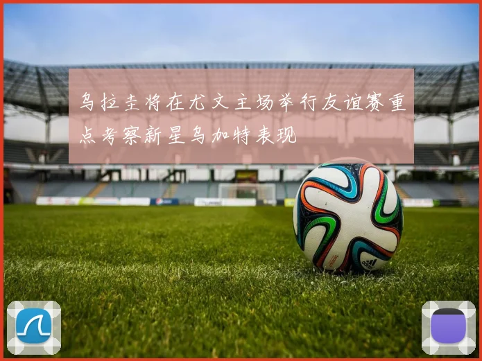 乌拉圭将在尤文主场举行友谊赛重点考察新星乌加特表现
