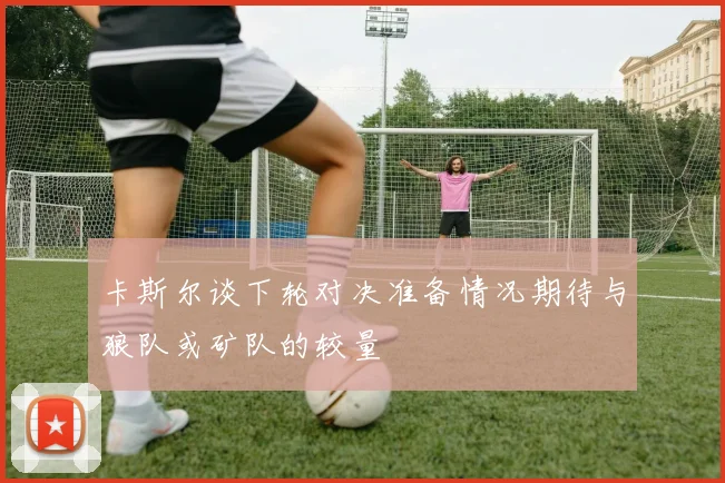 卡斯尔谈下轮对决准备情况期待与狼队或矿队的较量