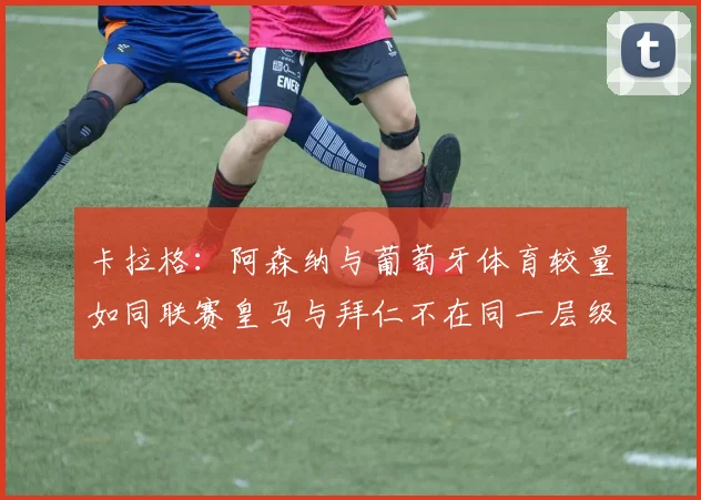 卡拉格：阿森纳与葡萄牙体育较量如同联赛皇马与拜仁不在同一层级